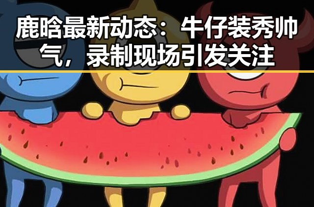 鹿晗最新动态:牛仔装秀帅气,录制现场引发关注